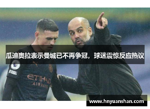 瓜迪奥拉表示曼城已不再争冠，球迷震惊反应热议