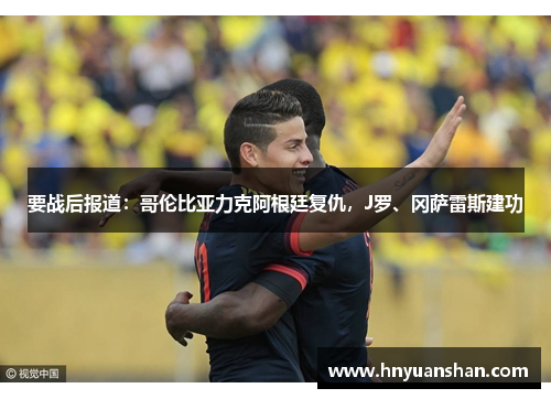 要战后报道：哥伦比亚力克阿根廷复仇，J罗、冈萨雷斯建功